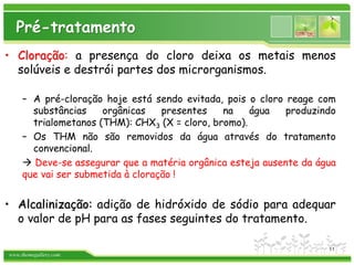 www.themegallery.com
• Cloração: a presença do cloro deixa os metais menos
solúveis e destrói partes dos microrganismos.
– A pré-cloração hoje está sendo evitada, pois o cloro reage com
substâncias orgânicas presentes na água produzindo
trialometanos (THM): CHX3 (X = cloro, bromo).
– Os THM não são removidos da água através do tratamento
convencional.
 Deve-se assegurar que a matéria orgânica esteja ausente da água
que vai ser submetida à cloração !
• Alcalinização: adição de hidróxido de sódio para adequar
o valor de pH para as fases seguintes do tratamento.
Pré-tratamento
11
 