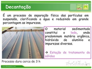 www.themegallery.com
Decantação
É um processo de separação física das partículas em
suspensão, clarificando a água e reduzindo em grande
porcentagem as impurezas.
Processo dura cerca de 3 h
O material sedimentado
constitui o lodo, onde
predominam matéria orgânica,
hidróxido de alumínio e
impurezas diversas.
 Estação de tratamento de
sólidos
14
 