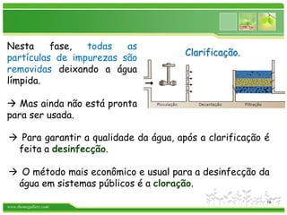 www.themegallery.com
 Para garantir a qualidade da água, após a clarificação é
feita a desinfecção.
 O método mais econômico e usual para a desinfecção da
água em sistemas públicos é a cloração.
Clarificação.
Nesta fase, todas as
partículas de impurezas são
removidas deixando a água
límpida.
 Mas ainda não está pronta
para ser usada.
16
 