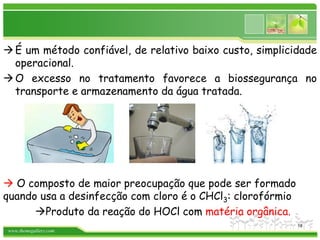 www.themegallery.com
É um método confiável, de relativo baixo custo, simplicidade
operacional.
O excesso no tratamento favorece a biossegurança no
transporte e armazenamento da água tratada.
 O composto de maior preocupação que pode ser formado
quando usa a desinfecção com cloro é o CHCl3: clorofórmio
Produto da reação do HOCl com matéria orgânica.
18
 