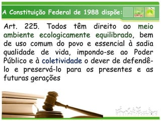 www.themegallery.com
Art. 225. Todos têm direito ao meio
ambiente ecologicamente equilibrado, bem
de uso comum do povo e essencial à sadia
qualidade de vida, impondo-se ao Poder
Público e à coletividade o dever de defendê-
lo e preservá-lo para os presentes e as
futuras gerações
A Constituição Federal de 1988 dispõe:
2
 
