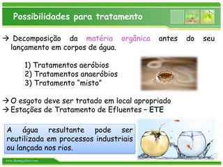 www.themegallery.com
Possibilidades para tratamento
 Decomposição da matéria orgânica antes do seu
lançamento em corpos de água.
1) Tratamentos aeróbios
2) Tratamentos anaeróbios
3) Tratamento “misto”
O esgoto deve ser tratado em local apropriado
Estações de Tratamento de Efluentes – ETE
A água resultante pode ser
reutilizada em processos industriais
ou lançada nos rios.
24
 