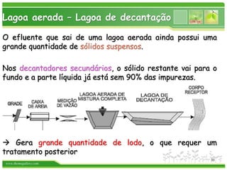 www.themegallery.com
Lagoa aerada – Lagoa de decantação
O efluente que sai de uma lagoa aerada ainda possui uma
grande quantidade de sólidos suspensos.
Nos decantadores secundários, o sólido restante vai para o
fundo e a parte líquida já está sem 90% das impurezas.
 Gera grande quantidade de lodo, o que requer um
tratamento posterior
33
 