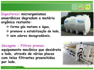 www.themegallery.com
Digestores: microrganismos
anaeróbicos degradam a matéria
orgânica restante:
 forma gás metano e água,
 promove a estabilização do lodo,
 sem odores desagradáveis.
Secagem - Filtros prensa:
equipamento mecânico que desidrata
o lodo, através de várias placas
com telas filtrantes preenchidas
por lodo.
37
 