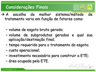 www.themegallery.com
Considerações Finais
 A escolha do melhor sistema/método de
tratamento varia em função de fatores como:
– volume de esgoto bruto gerado;
– volume de subprodutos gerados e qual sua
aplicação/destinação final;
– tempo requerido para o tratamento do esgoto;
– custo operacional;
– investimento necessário para construir a ETE;
– área ocupada pela ETE.
39
 