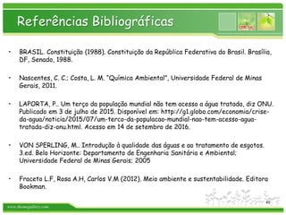 www.themegallery.com
Referências Bibliográficas
• BRASIL. Constituição (1988). Constituição da República Federativa do Brasil. Brasília,
DF, Senado, 1988.
• Nascentes, C. C.; Costa, L. M. “Química Ambiental”, Universidade Federal de Minas
Gerais, 2011.
• LAPORTA, P.. Um terço da população mundial não tem acesso a água tratada, diz ONU.
Publicado em 3 de julho de 2015. Disponível em: http://g1.globo.com/economia/crise-
da-agua/noticia/2015/07/um-terco-da-populacao-mundial-nao-tem-acesso-agua-
tratada-diz-onu.html. Acesso em 14 de setembro de 2016.
• VON SPERLING, M.. Introdução à qualidade das águas e ao tratamento de esgotos.
3.ed. Belo Horizonte: Departamento de Engenharia Sanitária e Ambiental;
Universidade Federal de Minas Gerais; 2005
• Fraceto L.F, Rosa A.H, Carlos V.M (2012). Meio ambiente e sustentabilidade. Editora
Bookman.
40
 