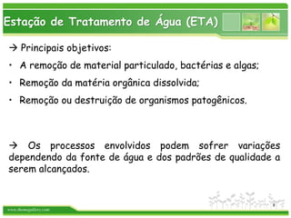 www.themegallery.com
Estação de Tratamento de Água (ETA)
 Principais objetivos:
• A remoção de material particulado, bactérias e algas;
• Remoção da matéria orgânica dissolvida;
• Remoção ou destruição de organismos patogênicos.
 Os processos envolvidos podem sofrer variações
dependendo da fonte de água e dos padrões de qualidade a
serem alcançados.
8
 
