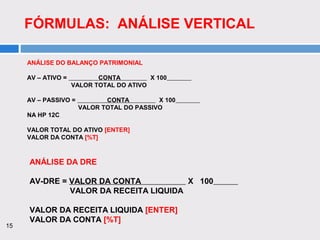 15
FÓRMULAS: ANÁLISE VERTICAL
ANÁLISE DO BALANÇO PATRIMONIAL
AV – ATIVO = CONTA X 100
VALOR TOTAL DO ATIVO
AV – PASSIVO = CONTA X 100
VALOR TOTAL DO PASSIVO
NA HP 12C
VALOR TOTAL DO ATIVO [ENTER]
VALOR DA CONTA [%T]
ANÁLISE DA DRE
AV-DRE = VALOR DA CONTA X 100
VALOR DA RECEITA LIQUIDA
VALOR DA RECEITA LIQUIDA [ENTER]
VALOR DA CONTA [%T]
 