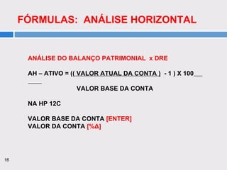 16
FÓRMULAS: ANÁLISE HORIZONTAL
ANÁLISE DO BALANÇO PATRIMONIAL x DRE
AH – ATIVO = (( VALOR ATUAL DA CONTA ) - 1 ) X 100
VALOR BASE DA CONTA
NA HP 12C
VALOR BASE DA CONTA [ENTER]
VALOR DA CONTA [%Δ]
 