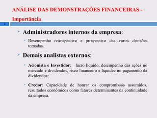 ANÁLISE DAS DEMONSTRAÇÕES FINANCEIRAS -
Importância
2
 Administradores internos da empresa:
 Desempenho retrospectivo e prospectivo das várias decisões
tomadas.
 Demais analistas externos:
 Acionista e Investidor: lucro líquido, desempenho das ações no
mercado e dividendos, risco financeiro e liquidez no pagamento de
dividendos;
 Credor: Capacidade de honrar os compromissos assumidos,
resultados econômicos como fatores determinantes da continuidade
da empresa.
 