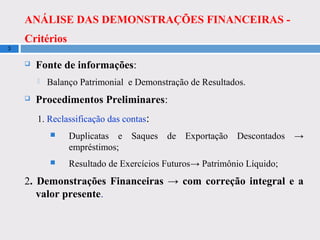ANÁLISE DAS DEMONSTRAÇÕES FINANCEIRAS -
Critérios
3
 Fonte de informações:
 Balanço Patrimonial e Demonstração de Resultados.
 Procedimentos Preliminares:
1. Reclassificação das contas:
 Duplicatas e Saques de Exportação Descontados →
empréstimos;
 Resultado de Exercícios Futuros→ Patrimônio Líquido;
2. Demonstrações Financeiras → com correção integral e a
valor presente.
 