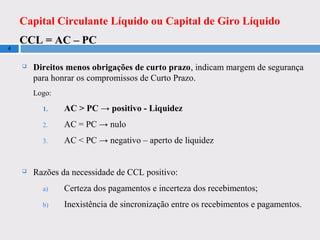 Capital Circulante Líquido ou Capital de Giro Líquido
CCL = AC – PC
4
 Direitos menos obrigações de curto prazo, indicam margem de segurança
para honrar os compromissos de Curto Prazo.
Logo:
1. AC > PC → positivo - Liquidez
2. AC = PC → nulo
3. AC < PC → negativo – aperto de liquidez
 Razões da necessidade de CCL positivo:
a) Certeza dos pagamentos e incerteza dos recebimentos;
b) Inexistência de sincronização entre os recebimentos e pagamentos.
 