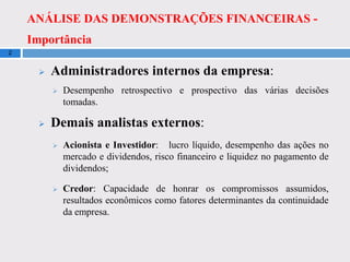ANÁLISE DAS DEMONSTRAÇÕES FINANCEIRAS -
Importância
2
 Administradores internos da empresa:
 Desempenho retrospectivo e prospectivo das várias decisões
tomadas.
 Demais analistas externos:
 Acionista e Investidor: lucro líquido, desempenho das ações no
mercado e dividendos, risco financeiro e liquidez no pagamento de
dividendos;
 Credor: Capacidade de honrar os compromissos assumidos,
resultados econômicos como fatores determinantes da continuidade
da empresa.
 