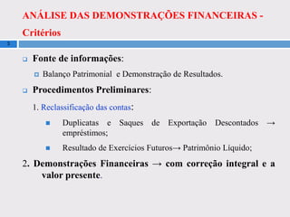 ANÁLISE DAS DEMONSTRAÇÕES FINANCEIRAS -
Critérios
3
 Fonte de informações:
 Balanço Patrimonial e Demonstração de Resultados.
 Procedimentos Preliminares:
1. Reclassificação das contas:
 Duplicatas e Saques de Exportação Descontados →
empréstimos;
 Resultado de Exercícios Futuros→ Patrimônio Líquido;
2. Demonstrações Financeiras → com correção integral e a
valor presente.
 