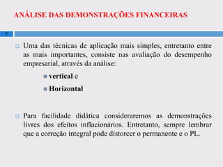 ANÁLISE DAS DEMONSTRAÇÕES FINANCEIRAS
5
 Uma das técnicas de aplicação mais simples, entretanto entre
as mais importantes, consiste nas avaliação do desempenho
empresarial, através da análise:
 vertical e
 Horizontal
 Para facilidade didática consideraremos as demonstrações
livres dos efeitos inflacionários. Entretanto, sempre lembrar
que a correção integral pode distorcer o permanente e o PL.
 
