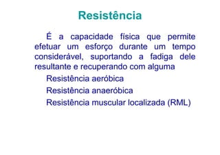 Resistência
   É a capacidade física que permite
efetuar um esforço durante um tempo
considerável, suportando a fadiga dele
resultante e recuperando com alguma
   Resistência aeróbica
   Resistência anaeróbica
   Resistência muscular localizada (RML)
 