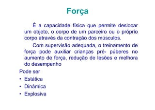 Força
      É a capacidade física que permite deslocar
  um objeto, o corpo de um parceiro ou o próprio
  corpo através da contração dos músculos.
      Com supervisão adequada, o treinamento de
  força pode auxiliar crianças pré- púberes no
  aumento de força, redução de lesões e melhora
  do desempenho
Pode ser
• Estática
• Dinâmica
• Explosiva
 