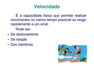 Velocidade
     É a capacidade física que permite realizar
  movimentos no menor tempo possível ou reagir
  rapidamente a um sinal.
     Pode ser:
• De deslocamento
• De reação
• Dos membros
 