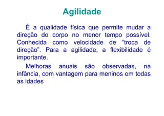 Agilidade
    É a qualidade física que permite mudar a
direção do corpo no menor tempo possível.
Conhecida como velocidade de “troca de
direção”. Para a agilidade, a flexibilidade é
importante.
    Melhoras anuais são observadas, na
infância, com vantagem para meninos em todas
as idades
 