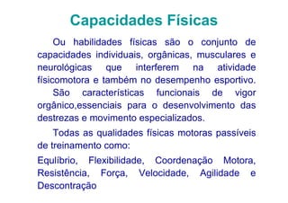 Capacidades Físicas
     Ou habilidades físicas são o conjunto de
capacidades individuais, orgânicas, musculares e
neurológicas que interferem na atividade
físicomotora e também no desempenho esportivo.
     São características funcionais de vigor
orgânico,essenciais para o desenvolvimento das
destrezas e movimento especializados.
    Todas as qualidades físicas motoras passíveis
de treinamento como:
Equlíbrio, Flexibilidade, Coordenação Motora,
Resistência, Força, Velocidade, Agilidade e
Descontração
 