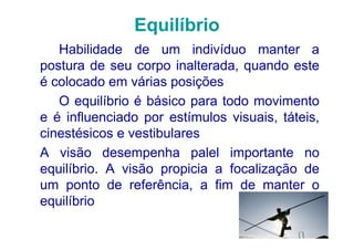 Equilíbrio
   Habilidade de um indivíduo manter a
postura de seu corpo inalterada, quando este
é colocado em várias posições
   O equilíbrio é básico para todo movimento
e é influenciado por estímulos visuais, táteis,
cinestésicos e vestibulares
A visão desempenha palel importante no
equilíbrio. A visão propicia a focalização de
um ponto de referência, a fim de manter o
equilíbrio
 