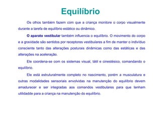 Equilíbrio
      Os olhos também fazem com que a criança monitore o corpo visualmente
durante a tarefa de equilíbrio estático ou dinâmico.

      O aparato vestibular também influencia o equilíbrio. O movimento do corpo
e a gravidade são sentidos por receptores vestibulares a fim de manter o indivíduo
consciente tanto das alterações posturais dinâmicas como das estáticas e das
alterações na aceleração.

      Ele coordena-se com os sistemas visual, tátil e cinestésico, comandando o
equilíbrio.

      Ele está estruturalmente completo no nascimento, porém a musculatura e
outras modalidades sensoriais envolvidas na manutenção do equilíbrio devem
amadurecer e ser integradas aos comandos vestibulares para que tenham
utilidadde para a criança na manutenção do equilíbrio.
 