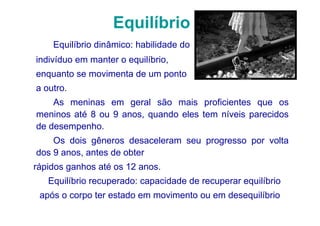 Equilíbrio
    Equilíbrio dinâmico: habilidade do
indivíduo em manter o equilíbrio,
enquanto se movimenta de um ponto
a outro.
    As meninas em geral são mais proficientes que os
meninos até 8 ou 9 anos, quando eles tem níveis parecidos
de desempenho.
    Os dois gêneros desaceleram seu progresso por volta
dos 9 anos, antes de obter
rápidos ganhos até os 12 anos.
   Equilíbrio recuperado: capacidade de recuperar equilíbrio
 após o corpo ter estado em movimento ou em desequilíbrio
 