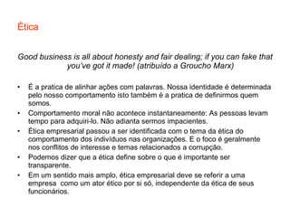 Ética Good business is all about honesty and fair dealing; if you can fake that you’ve got it made! (atribuído a Groucho Marx) É a pratica de alinhar ações com palavras. Nossa identidade é determinada pelo nosso comportamento isto também é a pratica de definirmos quem somos. Comportamento moral não acontece instantaneamente: As pessoas levam tempo para adquiri-lo. Não adianta sermos impacientes. Ética empresarial passou a ser identificada com o tema da ética do comportamento dos indivíduos nas organizações. E o foco é geralmente nos conflitos de interesse e temas relacionados a corrupção. Podemos dizer que a ética define sobre o que é importante ser transparente. Em um sentido mais amplo, ética empresarial deve se referir a uma empresa  como um ator ético por si só, independente da ética de seus funcionários. 
