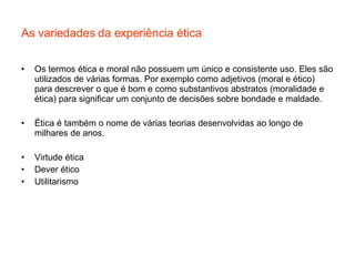 As variedades da experiência ética Os termos ética e moral não possuem um único e consistente uso. Eles são utilizados de várias formas. Por exemplo como adjetivos (moral e ético) para descrever o que é bom e como substantivos abstratos (moralidade e ética) para significar um conjunto de decisões sobre bondade e maldade.  Ética é também o nome de várias teorias desenvolvidas ao longo de milhares de anos. Virtude ética Dever ético Utilitarismo 