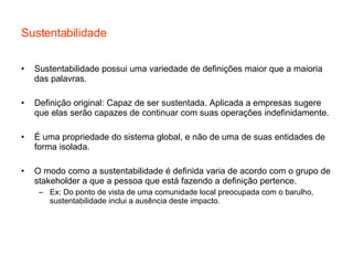Sustentabilidade Sustentabilidade possui uma variedade de definições maior que a maioria das palavras.  Definição original: Capaz de ser sustentada. Aplicada a empresas sugere que elas serão capazes de continuar com suas operações indefinidamente. É uma propriedade do sistema global, e não de uma de suas entidades de forma isolada. O modo como a sustentabilidade é definida varia de acordo com o grupo de stakeholder a que a pessoa que está fazendo a definição pertence.  Ex: Do ponto de vista de uma comunidade local preocupada com o barulho, sustentabilidade inclui a ausência deste impacto. 