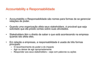 Accountability e Responsabilidade Accountability e Responsabilidade são nomes para formas de se gerenciar relações de poder. Quando uma organização afeta seus stakeholders, é provável que seja solicitado que ela preste contas sobre suas atividades. Stakeholders têm o direito de saber o que está acontecendo na empresa quando isto afeta eles. Em relação a empresas, a responsabilidade é usada de três formas principais: O reconhecimento do poder e do impacto Agir ou deixar de agir apropriadamente Responder aos seus stakeholders – seja com palavras ou ações 