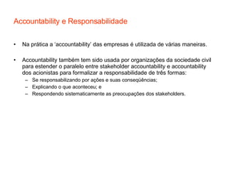 Accountability e Responsabilidade Na prática a ‘accountability’ das empresas é utilizada de várias maneiras. Accountability também tem sido usada por organizações da sociedade civil para estender o paralelo entre stakeholder accountability e accountability dos acionistas para formalizar a responsabilidade de três formas: Se responsabilizando por ações e suas conseqüências; Explicando o que aconteceu; e Respondendo sistematicamente as preocupações dos stakeholders.  