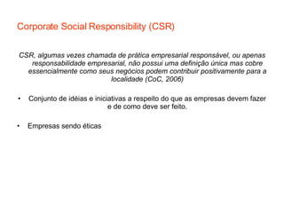 Corporate Social Responsibility (CSR) CSR, algumas vezes chamada de prática empresarial responsável, ou apenas responsabilidade empresarial, não possui uma definição única mas cobre essencialmente como seus negócios podem contribuir positivamente para a localidade (CoC, 2006) Conjunto de idéias e iniciativas a respeito do que as empresas devem fazer e de como deve ser feito. Empresas sendo éticas 