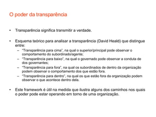 O poder da transparência Transparência significa transmitir a verdade.  Esquema teórico para analisar a transparência (David Heald) que distingue entre: “ Transparência para cima”, na qual o superior/principal pode observar o comportamento do subordinado/agente; “ Transparência para baixo”, na qual o governado pode observar a conduta de dos governantes; “ Transparência para fora”, na qual os subordinados de dentro da organização podem observar o comportamento dos que estão fora. “ Transparência para dentro”, na qual os que estão fora da organização podem observar o que acontece dentro dela. Este framework é útil na medida que ilustra alguns dos caminhos nos quais o poder pode estar operando em torno de uma organização. 
