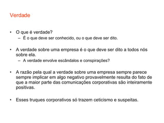 Verdade O que é verdade? É o que deve ser conhecido, ou o que deve ser dito. A verdade sobre uma empresa é o que deve ser dito a todos nós sobre ela. A verdade envolve escândalos e conspirações? A razão pela qual a verdade sobre uma empresa sempre parece sempre implicar em algo negativo provavelmente resulta do fato de que a maior parte das comunicações corporativas são inteiramente positivas.  Esses truques corporativos só trazem ceticismo e suspeitas. 