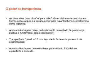 O poder da transparência As dimensões “para cima” e “para baixo” são explicitamente descritos em termos de hierarquia e a transparência “para cima” também é caracterizada como vigilância. A transparência para baixo, particularmente no contexto de governança pública, é fundamental para accountability. Transparência “para fora” é uma importante ferramenta para controle organizacional. A transparência para dentro é a base para inclusão é sua falta é equivalente a exclusão. 