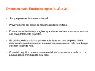 Empresas reais, Entidades legais (p. 33 e 34) Porque pessoas formam empresas? Provavelmente por causa da responsabilidade limitada. Em empresas limitadas por ações (que são as mais comuns) os acionistas não ficam totalmente expostos.  Na prática, o risco máximo para os acionistas em uma empresa não é determinado pelo impacto que sua empresa causou e sim pela quantia que eles têm investido nela. O que isto significa nas empresas atuais? Vários acionistas, cada um com poucas ações, minimizando seu risco. 