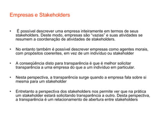 Empresas e Stakeholders É possível descrever uma empresa inteiramente em termos de seus stakeholders. Deste modo, empresas são “vazias” e suas atividades se resumem a coordenação de atividades de stakeholders. No entanto também é possível descrever empresas como agentes morais, com propósitos coerentes, em vez de um indivíduo ou stakeholder  A conseqüência disto para transparência é que é melhor solicitar transparência a uma empresa do que a um indivíduo em particular.  Nesta perspectiva, a transparência surge quando a empresa fala sobre si mesma para um stakeholder Entretanto a perspectiva dos stakeholders nos permite ver que na prática um stakeholder estará solicitando transparência a outro. Desta perspectiva, a transparência é um relacionamento de abertura entre stakeholders 