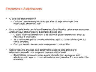 Empresas e Stakeholders O que são stakeholders? Qualquer pessoa ou organização que afete ou seja afetada por uma organização. (Freeman, 1984) Uma variedade de caminhos diferentes são utilizados pelas empresas para analisar seus stakeholders. Exemplos típicos são: O poder relativo do stakeholder e da empresa: pode o stakeholder afetar ou influenciar a empresa?; Se o stakeholder possui um relacionamento legal ou comercial de algum tipo com a empresa; Com que freqüência a empresa interage com o stakeholder. Esses tipos de analises são geralmente usados para planejar o relacionamento de uma empresa com um stakeholder. Stakeholders com pouco poder, pouca interação com a empresa, sem relacionamento legal ou comercial tendem a ser ignorados. E o inverso também é verdade. 