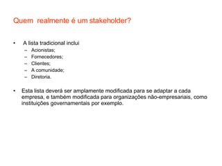Quem  realmente é um stakeholder? A lista tradicional inclui Acionistas; Fornecedores; Clientes; A comunidade; Diretoria. Esta lista deverá ser amplamente modificada para se adaptar a cada empresa, e também modificada para organizações não-empresariais, como instituições governamentais por exemplo. 