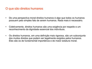 O que são direitos humanos De uma perspectiva moral direitos humanos é algo que todos os humanos possuem pelo simples fato de serem humanos. Nada mais é necessário. Coletivamente, direitos humanos são uma exigência por respeito e um reconhecimento da dignidade essencial dos indivíduos. Os direitos humanos, em uma definição mais rigorosa, são um subconjunto dos muitos direitos que podem ser legalmente exigidos pelos humanos. Eles são os de fundamental importância e de maior estatura moral. 