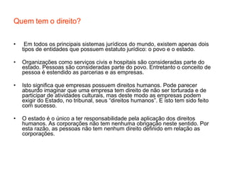 Quem tem o direito? Em todos os principais sistemas jurídicos do mundo, existem apenas dois tipos de entidades que possuem estatuto jurídico: o povo e o estado. Organizações como serviços civis e hospitais são consideradas parte do estado. Pessoas são consideradas parte do povo. Entretanto o conceito de pessoa é estendido as parcerias e as empresas. Isto significa que empresas possuem direitos humanos. Pode parecer absurdo imaginar que uma empresa tem direito de não ser torturada e de participar de atividades culturais, mas deste modo as empresas podem exigir do Estado, no tribunal, seus “direitos humanos”. E isto tem sido feito com sucesso. O estado é o único a ter responsabilidade pela aplicação dos direitos humanos. As corporações não tem nenhuma obrigação neste sentido. Por esta razão, as pessoas não tem nenhum direito definido em relação as corporações. 