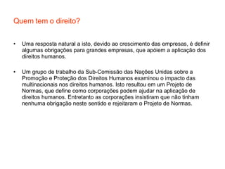 Quem tem o direito? Uma resposta natural a isto, devido ao crescimento das empresas, é definir algumas obrigações para grandes empresas, que apóiem a aplicação dos direitos humanos. Um grupo de trabalho da Sub-Comissão das Nações Unidas sobre a Promoção e Proteção dos Direitos Humanos examinou o impacto das multinacionais nos direitos humanos. Isto resultou em um Projeto de Normas, que define como corporações podem ajudar na aplicação de direitos humanos. Entretanto as corporações insistiram que não tinham nenhuma obrigação neste sentido e rejeitaram o Projeto de Normas. 