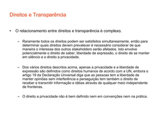 Direitos e Transparência O relacionamento entre direitos e transparência é complexo. Raramente todos os direitos podem ser satisfeitos simultaneamente, então para determinar quais direitos devem prevalecer é necessário considerar de que maneira o interesse dos outros stakeholders serão afetados. Isto envolve potencialmente o direito de saber, liberdade de expressão, o direito de se manter em silêncio e o direito a privacidade. Dos vários direitos descritos acima, apenas a privacidade e a liberdade de expressão são definidos como direitos humanos de acordo com a UN, embora o artigo 19 da Declaração Universal diga que as pessoas tem a liberdade de manter opiniões sem interferência e perseguição tem também o direito de receber e transmitir informação e idéias através de qualquer meio independente de fronteiras.  O direito a privacidade não é bem definido nem em convenções nem na prática. 