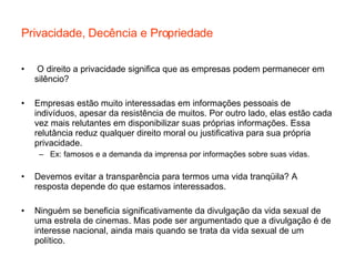 Privacidade, Decência e Propriedade O direito a privacidade significa que as empresas podem permanecer em silêncio? Empresas estão muito interessadas em informações pessoais de indivíduos, apesar da resistência de muitos. Por outro lado, elas estão cada vez mais relutantes em disponibilizar suas próprias informações. Essa relutância reduz qualquer direito moral ou justificativa para sua própria privacidade. Ex: famosos e a demanda da imprensa por informações sobre suas vidas. Devemos evitar a transparência para termos uma vida tranqüila? A resposta depende do que estamos interessados. Ninguém se beneficia significativamente da divulgação da vida sexual de uma estrela de cinemas. Mas pode ser argumentado que a divulgação é de interesse nacional, ainda mais quando se trata da vida sexual de um político.  