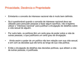 Privacidade, Decência e Propriedade Entretanto o conceito de interesse nacional não é muito bem definido. Se é questionável quando o conceito de interesse nacional deve ser utilizado para persuadir pessoas a fazer algum sacrifício, não é legitimo utilizar o “interesse nacional” para justificar a divulgação de detalhes sobre a vida sexual de alguém. Por outro lado, os políticos têm um certo grau de poder sobre a vida de outras pessoas, o que justificaria um certo grau de divulgação.  Ainda assim o poder de um político não tem relação com sua vida sexual, e sim com as decisões que ele toma ao longo de sua vida política. Então a divulgação de detalhes das decisões políticas, que afetam a vida de outras pessoas, é justificada.  
