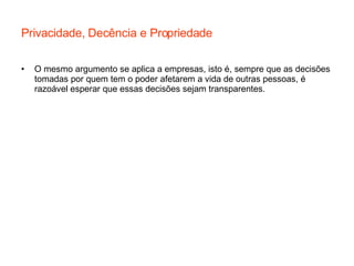 Privacidade, Decência e Propriedade O mesmo argumento se aplica a empresas, isto é, sempre que as decisões tomadas por quem tem o poder afetarem a vida de outras pessoas, é razoável esperar que essas decisões sejam transparentes. 