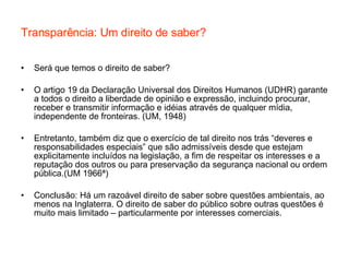 Transparência: Um direito de saber? Será que temos o direito de saber? O artigo 19 da Declaração Universal dos Direitos Humanos (UDHR) garante a todos o direito a liberdade de opinião e expressão, incluindo procurar, receber e transmitir informação e idéias através de qualquer mídia, independente de fronteiras. (UM, 1948) Entretanto, também diz que o exercício de tal direito nos trás “deveres e responsabilidades especiais” que são admissíveis desde que estejam explicitamente incluídos na legislação, a fim de respeitar os interesses e a reputação dos outros ou para preservação da segurança nacional ou ordem pública.(UM 1966ª)  Conclusão: Há um razoável direito de saber sobre questões ambientais, ao menos na Inglaterra. O direito de saber do público sobre outras questões é muito mais limitado – particularmente por interesses comerciais. 