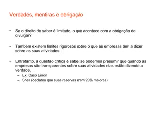 Verdades, mentiras e obrigação Se o direito de saber é limitado, o que acontece com a obrigação de divulgar?  Também existem limites rigorosos sobre o que as empresas têm a dizer sobre as suas atividades. Entretanto, a questão crítica é saber se podemos presumir que quando as empresas são transparentes sobre suas atividades elas estão dizendo a verdade. Ex: Caso Enron Shell (declarou que suas reservas eram 20% maiores) 