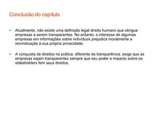 Conclusão do capítulo Atualmente, não existe uma definição legal direito humano que obrigue empresas a serem transparentes. No entanto, o interesse de algumas empresas em informações sobre indivíduos prejudica moralmente a reivindicação à sua própria privacidade.  A conquista de direitos na prática, diferente da transparência, exige que as empresas sejam transparentes sempre que seu poder e impacto sobre os stakeholders ferir seus direitos. 